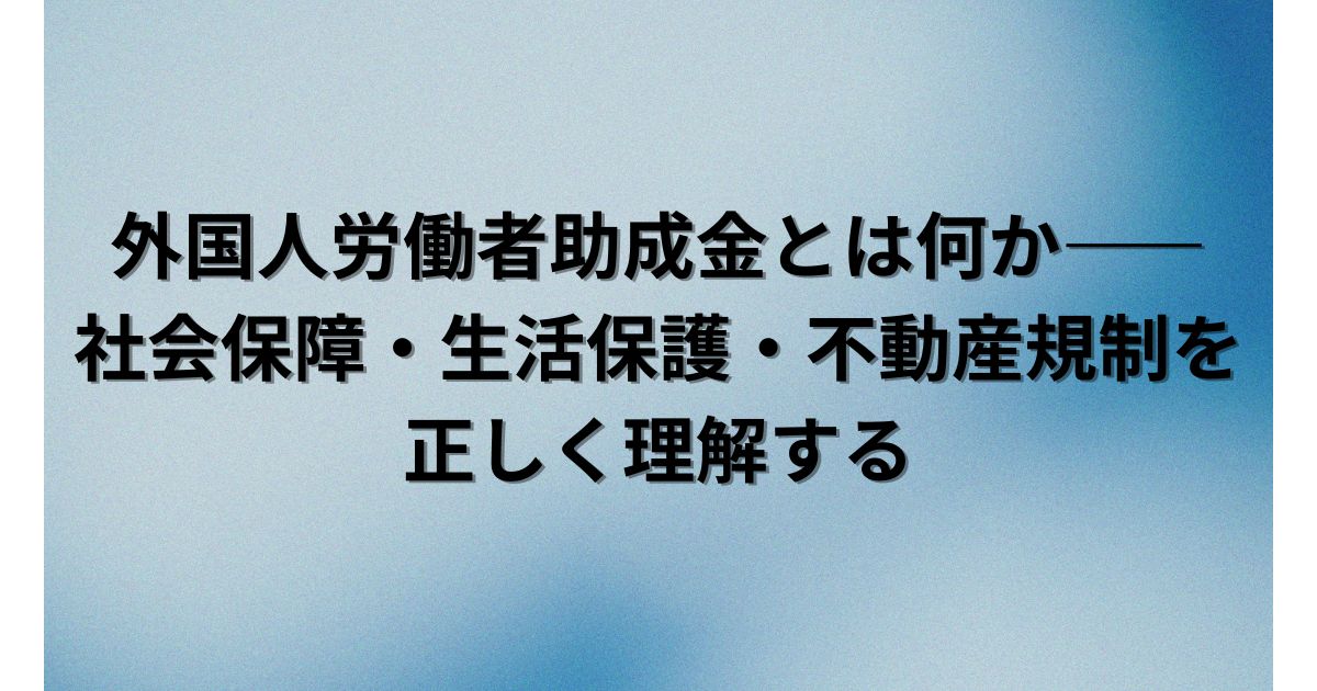 外国人労働者助成金とは何か――社会保障・生活保護・不動産規制を正しく理解する